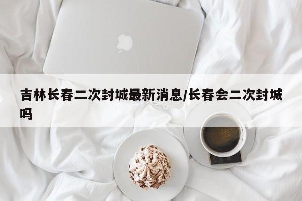 吉林长春二次封城最新消息/长春会二次封城吗