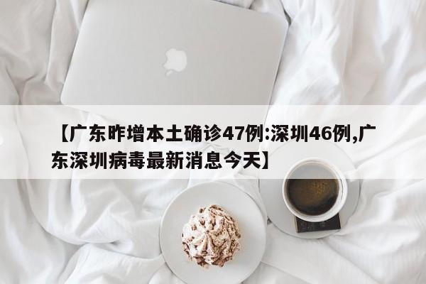 【广东昨增本土确诊47例:深圳46例,广东深圳病毒最新消息今天】
