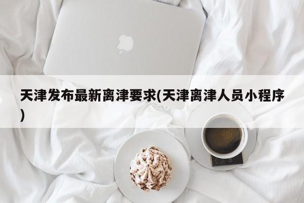 天津发布最新离津要求(天津离津人员小程序)