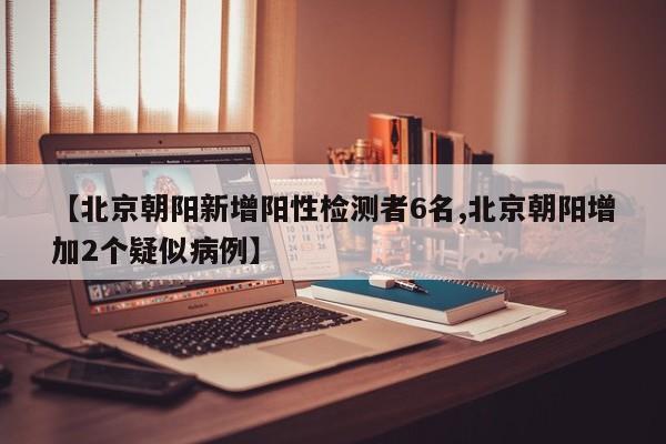 【北京朝阳新增阳性检测者6名,北京朝阳增加2个疑似病例】