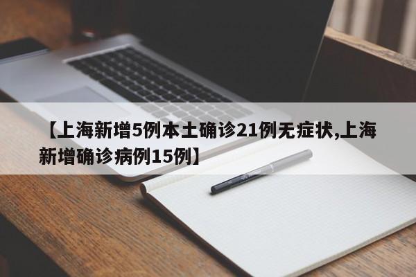 【上海新增5例本土确诊21例无症状,上海新增确诊病例15例】