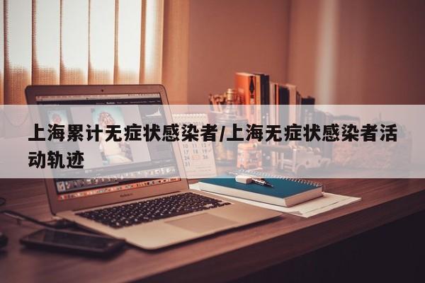 上海累计无症状感染者/上海无症状感染者活动轨迹