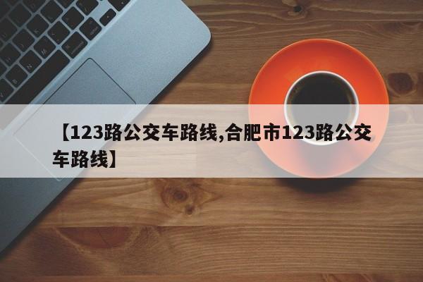 【123路公交车路线,合肥市123路公交车路线】