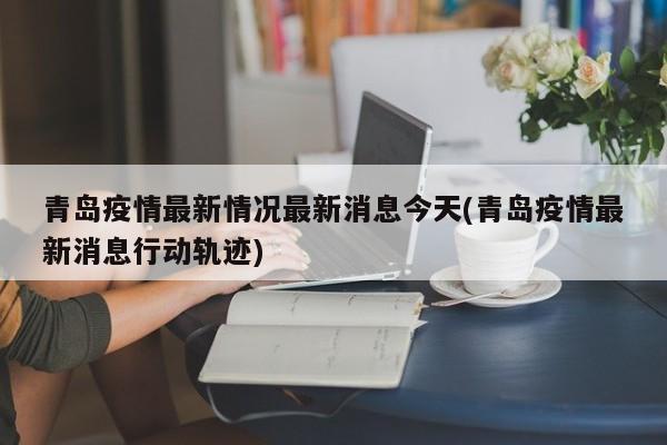 青岛疫情最新情况最新消息今天(青岛疫情最新消息行动轨迹)