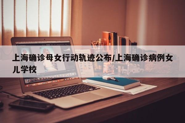 上海确诊母女行动轨迹公布/上海确诊病例女儿学校