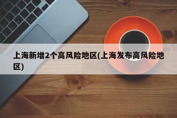 上海新增2个高风险地区(上海发布高风险地区)