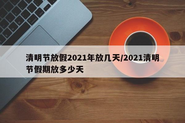 清明节放假2021年放几天/2021清明节假期放多少天