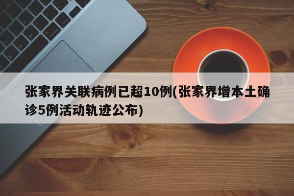 张家界关联病例已超10例(张家界增本土确诊5例活动轨迹公布)