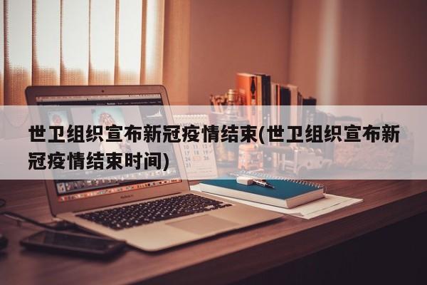 世卫组织宣布新冠疫情结束(世卫组织宣布新冠疫情结束时间)