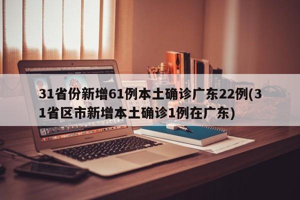 31省份新增61例本土确诊广东22例(31省区市新增本土确诊1例在广东)